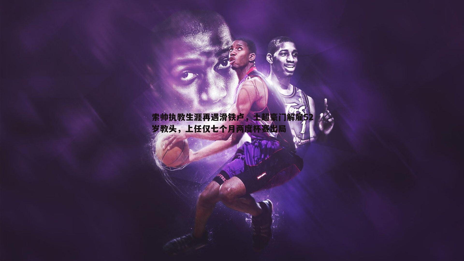 索帅执教生涯再遇滑铁卢,土超豪门解雇52岁教头,上任仅七个月两度杯赛出局